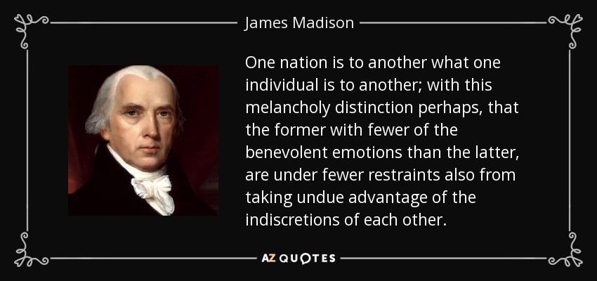 One nation is to another what one individual is to another; with this melancholy distinction perhaps, that the former with fewer of the benevolent emotions than the latter, are under fewer restraints also from taking undue advantage of the indiscretions of each other. - James Madison