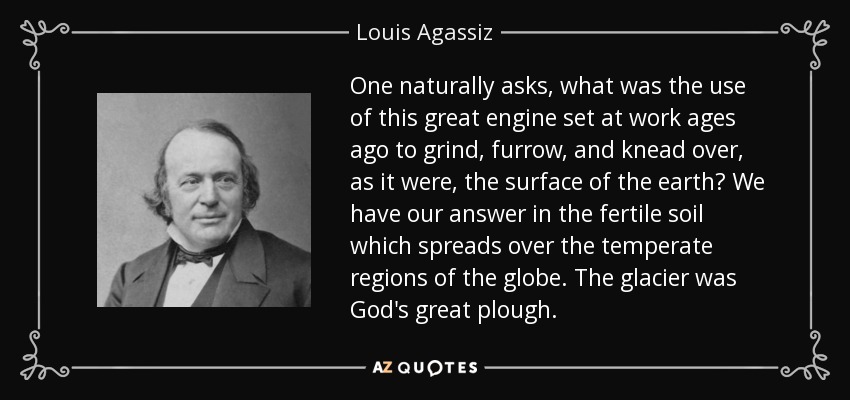 One naturally asks, what was the use of this great engine set at work ages ago to grind, furrow, and knead over, as it were, the surface of the earth? We have our answer in the fertile soil which spreads over the temperate regions of the globe. The glacier was God's great plough. - Louis Agassiz