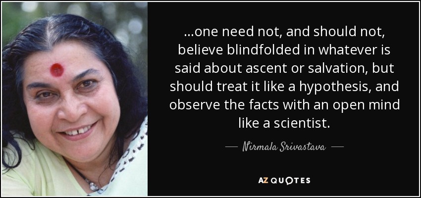 ...one need not, and should not, believe blindfolded in whatever is said about ascent or salvation, but should treat it like a hypothesis, and observe the facts with an open mind like a scientist. - Nirmala Srivastava