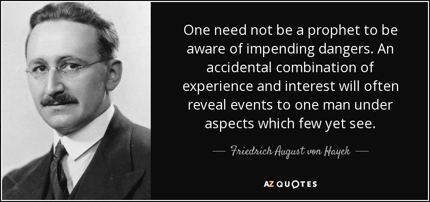 One need not be a prophet to be aware of impending dangers. An accidental combination of experience and interest will often reveal events to one man under aspects which few yet see. - Friedrich August von Hayek