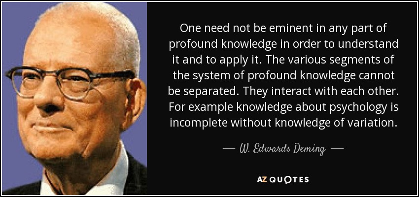 One need not be eminent in any part of profound knowledge in order to understand it and to apply it. The various segments of the system of profound knowledge cannot be separated. They interact with each other. For example knowledge about psychology is incomplete without knowledge of variation. - W. Edwards Deming
