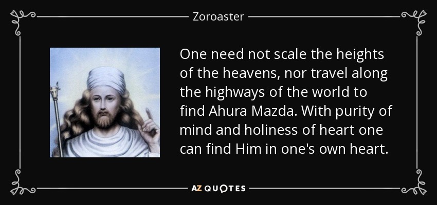 One need not scale the heights of the heavens, nor travel along the highways of the world to find Ahura Mazda. With purity of mind and holiness of heart one can find Him in one's own heart. - Zoroaster