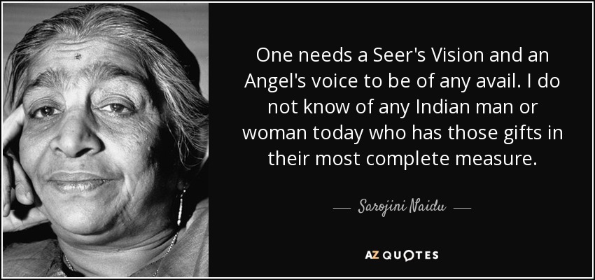 One needs a Seer's Vision and an Angel's voice to be of any avail. I do not know of any Indian man or woman today who has those gifts in their most complete measure. - Sarojini Naidu