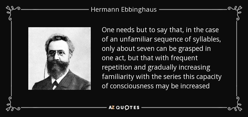 One needs but to say that, in the case of an unfamiliar sequence of syllables, only about seven can be grasped in one act, but that with frequent repetition and gradually increasing familiarity with the series this capacity of consciousness may be increased - Hermann Ebbinghaus