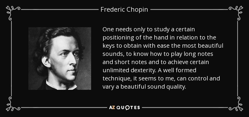 One needs only to study a certain positioning of the hand in relation to the keys to obtain with ease the most beautiful sounds, to know how to play long notes and short notes and to achieve certain unlimited dexterity. A well formed technique, it seems to me, can control and vary a beautiful sound quality. - Frederic Chopin