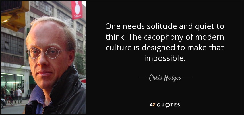 One needs solitude and quiet to think. The cacophony of modern culture is designed to make that impossible. - Chris Hedges