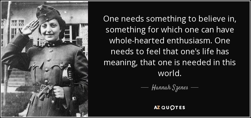One needs something to believe in, something for which one can have whole-hearted enthusiasm. One needs to feel that one's life has meaning, that one is needed in this world. - Hannah Szenes