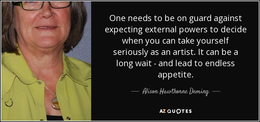 One needs to be on guard against expecting external powers to decide when you can take yourself seriously as an artist. It can be a long wait - and lead to endless appetite. - Alison Hawthorne Deming
