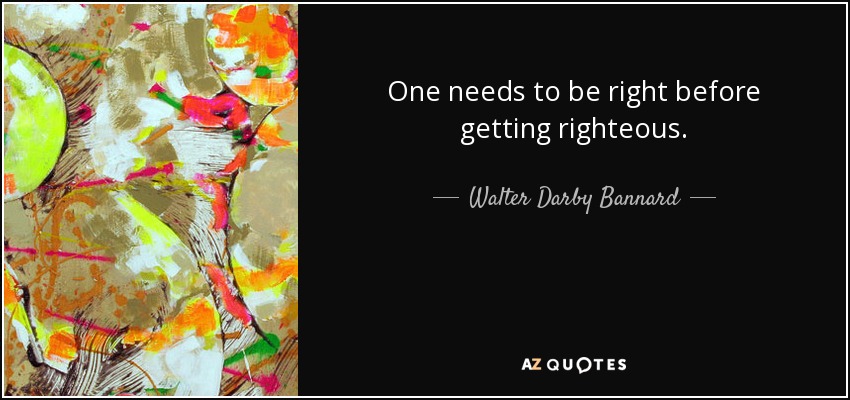 One needs to be right before getting righteous. - Walter Darby Bannard