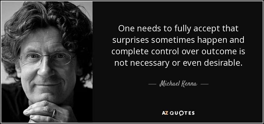 One needs to fully accept that surprises sometimes happen and complete control over outcome is not necessary or even desirable. - Michael Kenna
