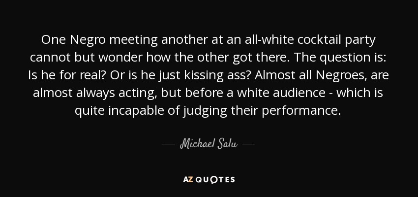 One Negro meeting another at an all-white cocktail party cannot but wonder how the other got there. The question is: Is he for real? Or is he just kissing ass? Almost all Negroes, are almost always acting, but before a white audience - which is quite incapable of judging their performance. - Michael Salu