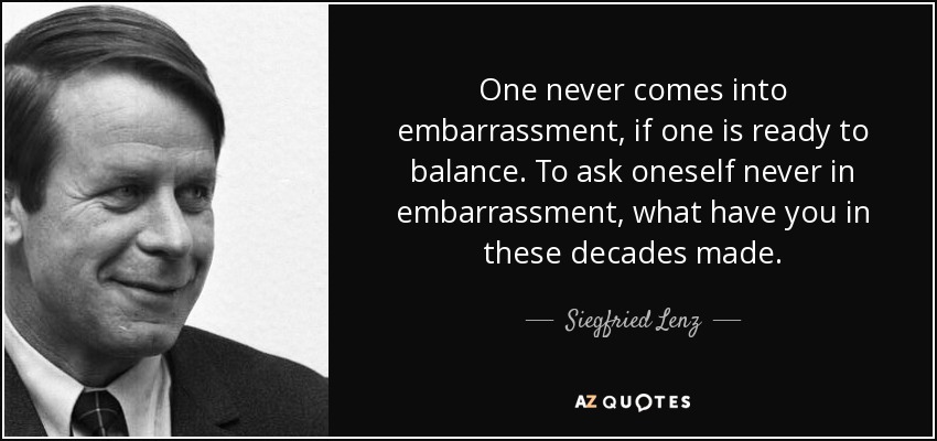 One never comes into embarrassment, if one is ready to balance. To ask oneself never in embarrassment, what have you in these decades made. - Siegfried Lenz
