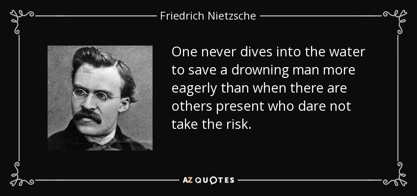One never dives into the water to save a drowning man more eagerly than when there are others present who dare not take the risk. - Friedrich Nietzsche