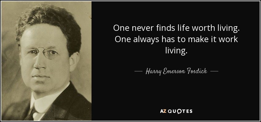 One never finds life worth living. One always has to make it work living. - Harry Emerson Fosdick