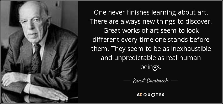 One never finishes learning about art. There are always new things to discover. Great works of art seem to look different every time one stands before them. They seem to be as inexhaustible and unpredictable as real human beings. - Ernst Gombrich
