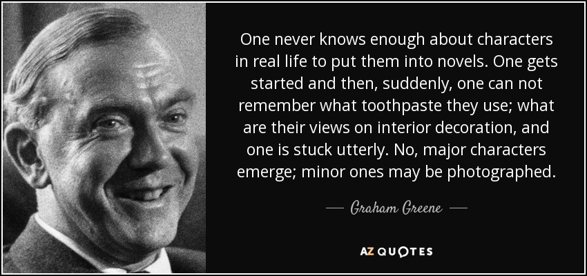 One never knows enough about characters in real life to put them into novels. One gets started and then, suddenly, one can not remember what toothpaste they use; what are their views on interior decoration, and one is stuck utterly. No, major characters emerge; minor ones may be photographed. - Graham Greene