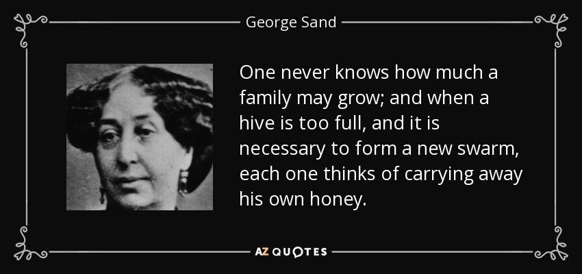 One never knows how much a family may grow; and when a hive is too full, and it is necessary to form a new swarm, each one thinks of carrying away his own honey. - George Sand
