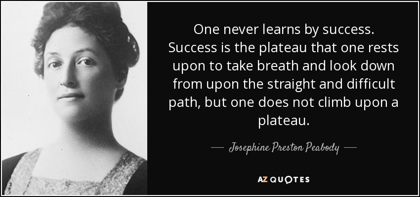 One never learns by success. Success is the plateau that one rests upon to take breath and look down from upon the straight and difficult path, but one does not climb upon a plateau. - Josephine Preston Peabody