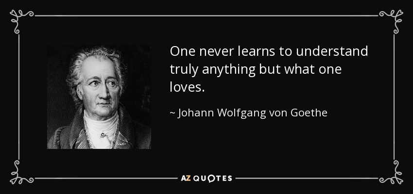 One never learns to understand truly anything but what one loves. - Johann Wolfgang von Goethe