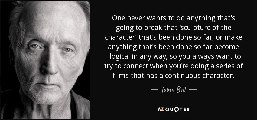One never wants to do anything that's going to break that 'sculpture of the character' that's been done so far, or make anything that's been done so far become illogical in any way, so you always want to try to connect when you're doing a series of films that has a continuous character. - Tobin Bell