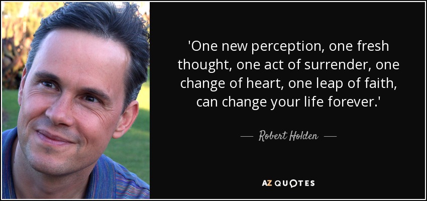 'One new perception, one fresh thought, one act of surrender, one change of heart, one leap of faith, can change your life forever.' - Robert Holden
