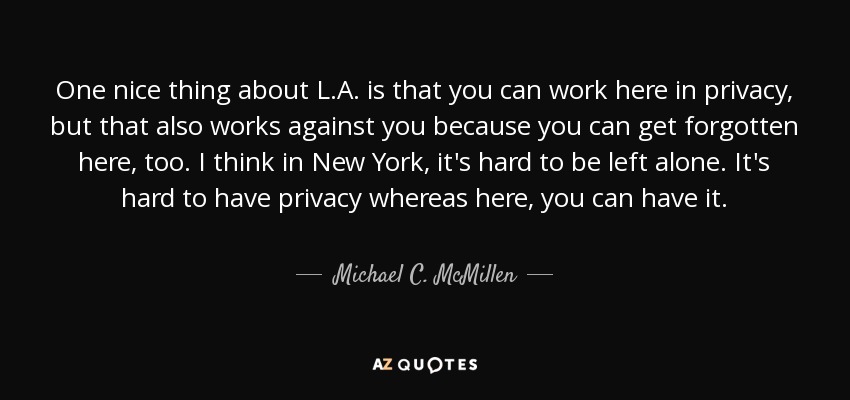 One nice thing about L.A. is that you can work here in privacy, but that also works against you because you can get forgotten here, too. I think in New York, it's hard to be left alone. It's hard to have privacy whereas here, you can have it. - Michael C. McMillen