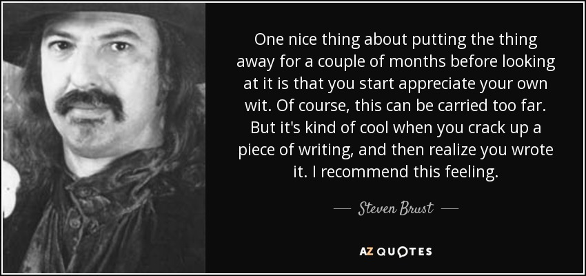 One nice thing about putting the thing away for a couple of months before looking at it is that you start appreciate your own wit. Of course, this can be carried too far. But it's kind of cool when you crack up a piece of writing, and then realize you wrote it. I recommend this feeling. - Steven Brust