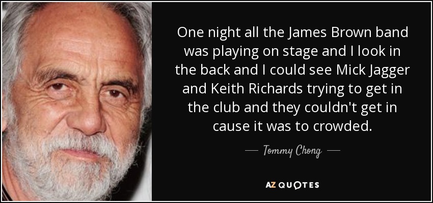 One night all the James Brown band was playing on stage and I look in the back and I could see Mick Jagger and Keith Richards trying to get in the club and they couldn't get in cause it was to crowded. - Tommy Chong