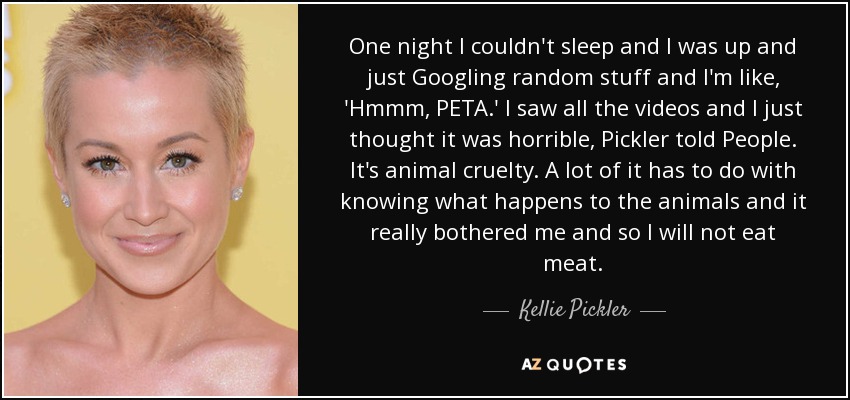 One night I couldn't sleep and I was up and just Googling random stuff and I'm like, 'Hmmm, PETA.' I saw all the videos and I just thought it was horrible, Pickler told People. It's animal cruelty. A lot of it has to do with knowing what happens to the animals and it really bothered me and so I will not eat meat. - Kellie Pickler