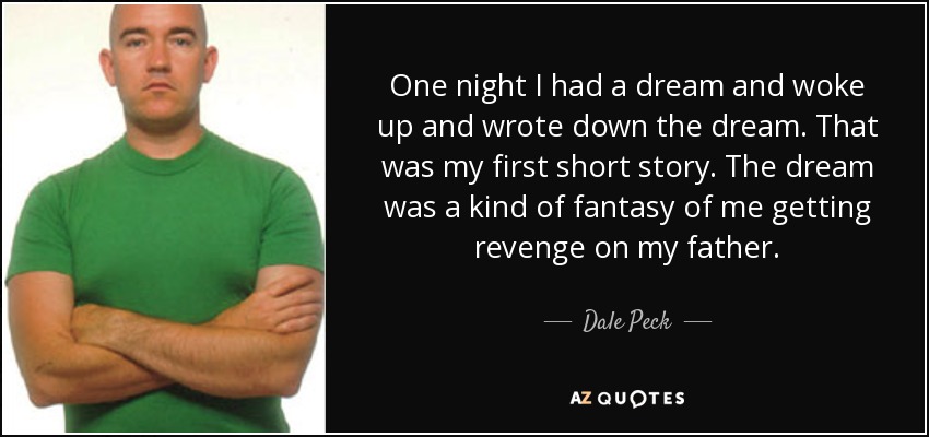 One night I had a dream and woke up and wrote down the dream. That was my first short story. The dream was a kind of fantasy of me getting revenge on my father. - Dale Peck
