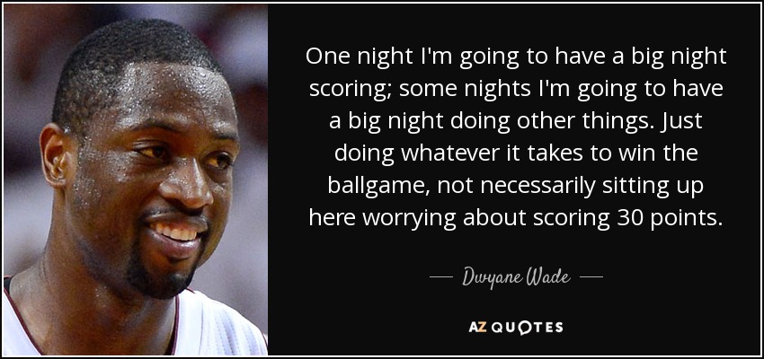 One night I'm going to have a big night scoring; some nights I'm going to have a big night doing other things. Just doing whatever it takes to win the ballgame, not necessarily sitting up here worrying about scoring 30 points. - Dwyane Wade
