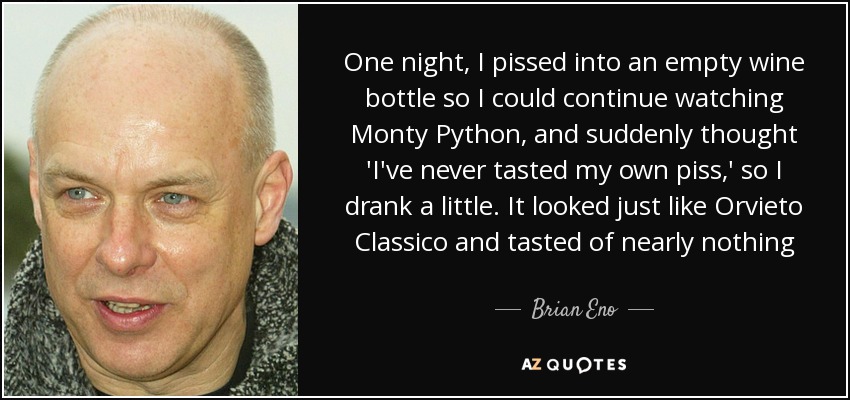 One night, I pissed into an empty wine bottle so I could continue watching Monty Python, and suddenly thought 'I've never tasted my own piss,' so I drank a little. It looked just like Orvieto Classico and tasted of nearly nothing - Brian Eno
