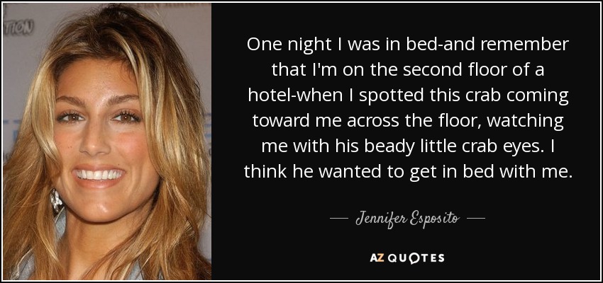One night I was in bed-and remember that I'm on the second floor of a hotel-when I spotted this crab coming toward me across the floor, watching me with his beady little crab eyes. I think he wanted to get in bed with me. - Jennifer Esposito