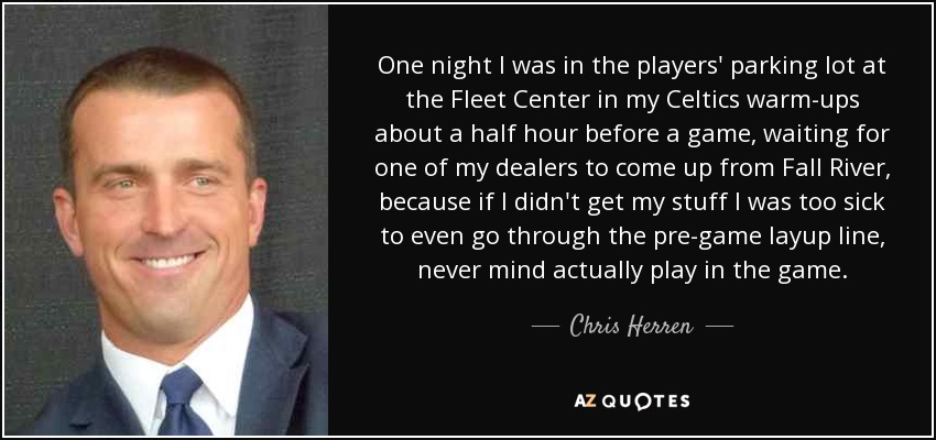 One night I was in the players' parking lot at the Fleet Center in my Celtics warm-ups about a half hour before a game, waiting for one of my dealers to come up from Fall River, because if I didn't get my stuff I was too sick to even go through the pre-game layup line, never mind actually play in the game. - Chris Herren