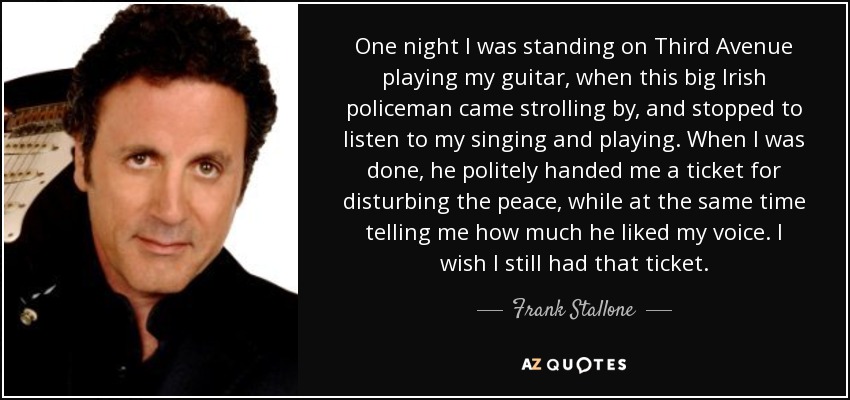 One night I was standing on Third Avenue playing my guitar, when this big Irish policeman came strolling by, and stopped to listen to my singing and playing. When I was done, he politely handed me a ticket for disturbing the peace, while at the same time telling me how much he liked my voice. I wish I still had that ticket. - Frank Stallone