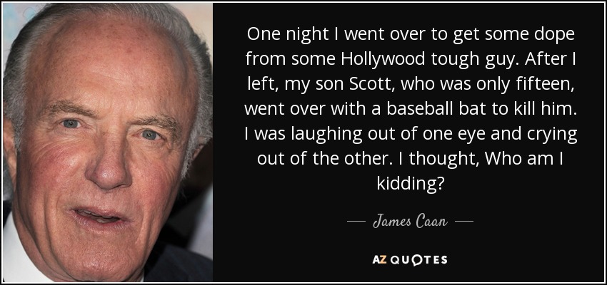 One night I went over to get some dope from some Hollywood tough guy. After I left, my son Scott, who was only fifteen, went over with a baseball bat to kill him. I was laughing out of one eye and crying out of the other. I thought, Who am I kidding? - James Caan