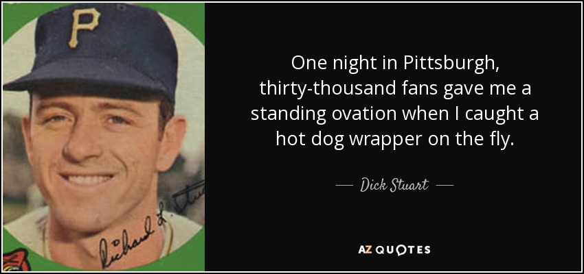 One night in Pittsburgh, thirty-thousand fans gave me a standing ovation when I caught a hot dog wrapper on the fly. - Dick Stuart