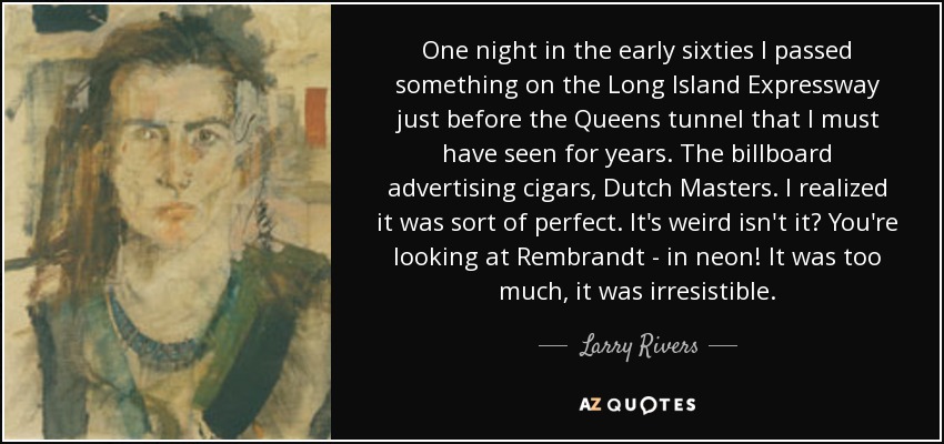 One night in the early sixties I passed something on the Long Island Expressway just before the Queens tunnel that I must have seen for years. The billboard advertising cigars, Dutch Masters. I realized it was sort of perfect. It's weird isn't it? You're looking at Rembrandt - in neon! It was too much, it was irresistible. - Larry Rivers