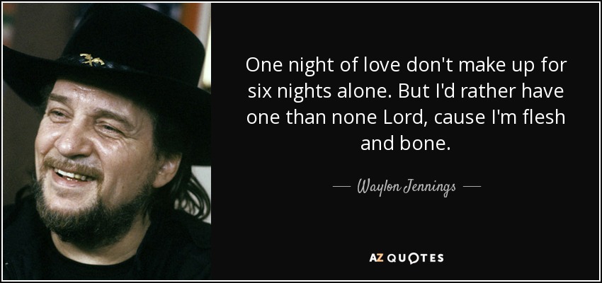 One night of love don't make up for six nights alone. But I'd rather have one than none Lord, cause I'm flesh and bone. - Waylon Jennings