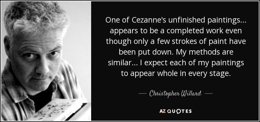 One of Cezanne's unfinished paintings... appears to be a completed work even though only a few strokes of paint have been put down. My methods are similar... I expect each of my paintings to appear whole in every stage. - Christopher Willard