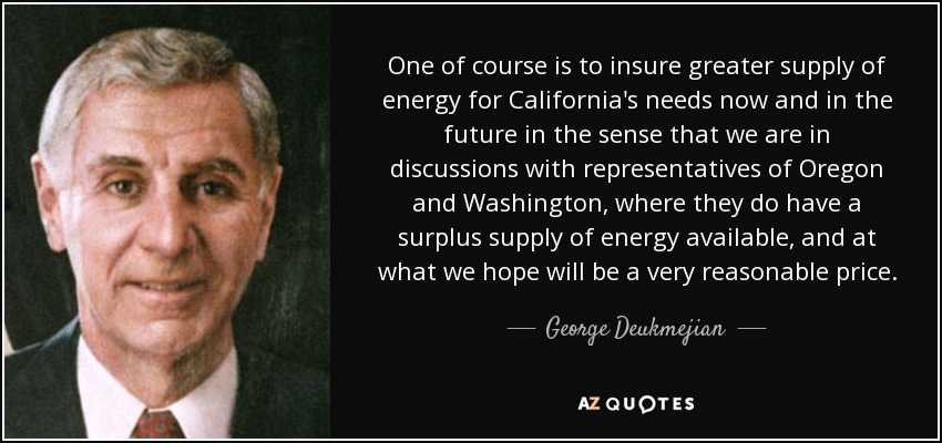 One of course is to insure greater supply of energy for California's needs now and in the future in the sense that we are in discussions with representatives of Oregon and Washington, where they do have a surplus supply of energy available, and at what we hope will be a very reasonable price. - George Deukmejian