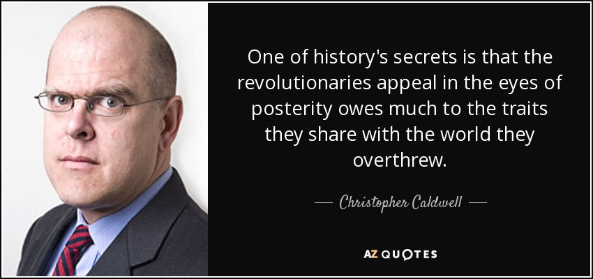 One of history's secrets is that the revolutionaries appeal in the eyes of posterity owes much to the traits they share with the world they overthrew. - Christopher Caldwell