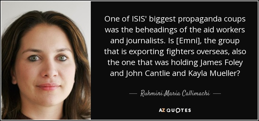 One of ISIS' biggest propaganda coups was the beheadings of the aid workers and journalists. Is [Emni], the group that is exporting fighters overseas, also the one that was holding James Foley and John Cantlie and Kayla Mueller? - Rukmini Maria Callimachi