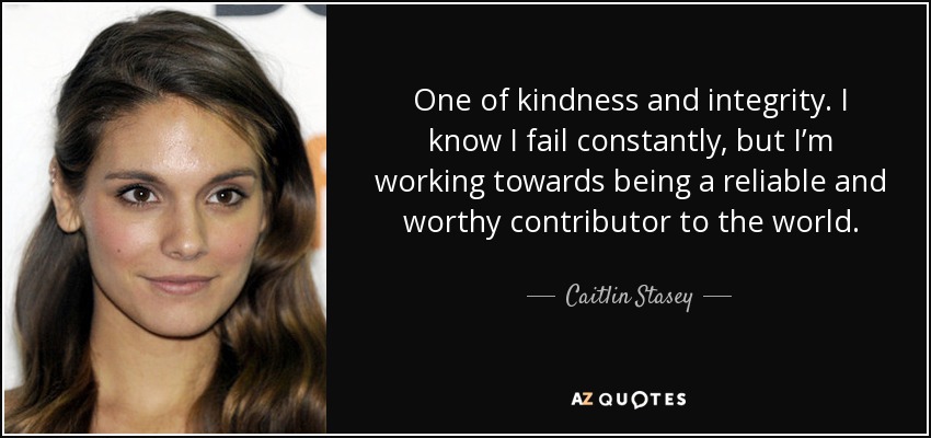 One of kindness and integrity. I know I fail constantly, but I’m working towards being a reliable and worthy contributor to the world. - Caitlin Stasey