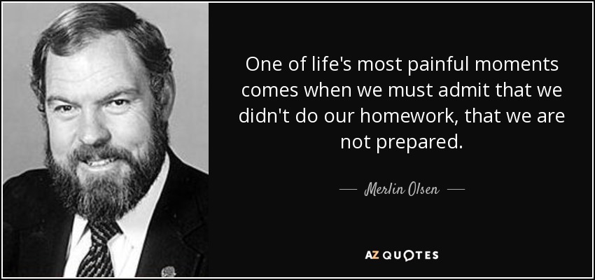 One of life's most painful moments comes when we must admit that we didn't do our homework, that we are not prepared. - Merlin Olsen