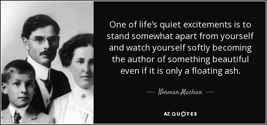 One of life's quiet excitements is to stand somewhat apart from yourself and watch yourself softly becoming the author of something beautiful even if it is only a floating ash. - Norman Maclean