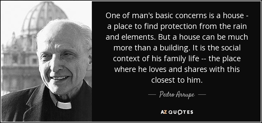 One of man's basic concerns is a house - a place to find protection from the rain and elements. But a house can be much more than a building. It is the social context of his family life -\-\ the place where he loves and shares with this closest to him. - Pedro Arrupe
