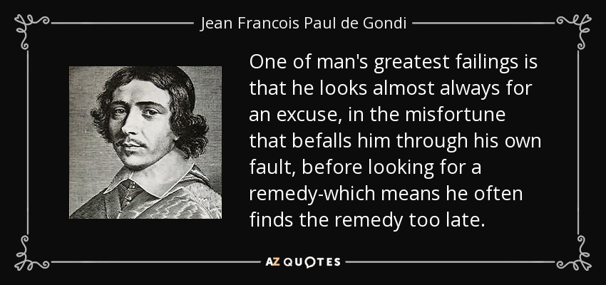 One of man's greatest failings is that he looks almost always for an excuse, in the misfortune that befalls him through his own fault, before looking for a remedy-which means he often finds the remedy too late. - Jean Francois Paul de Gondi