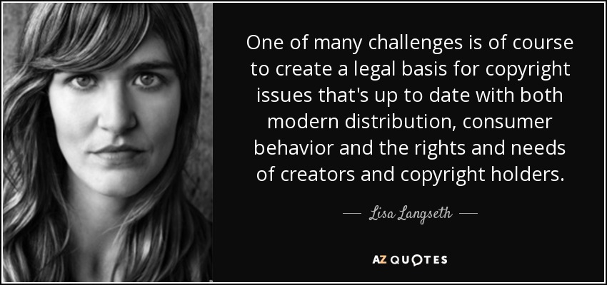 One of many challenges is of course to create a legal basis for copyright issues that's up to date with both modern distribution, consumer behavior and the rights and needs of creators and copyright holders. - Lisa Langseth
