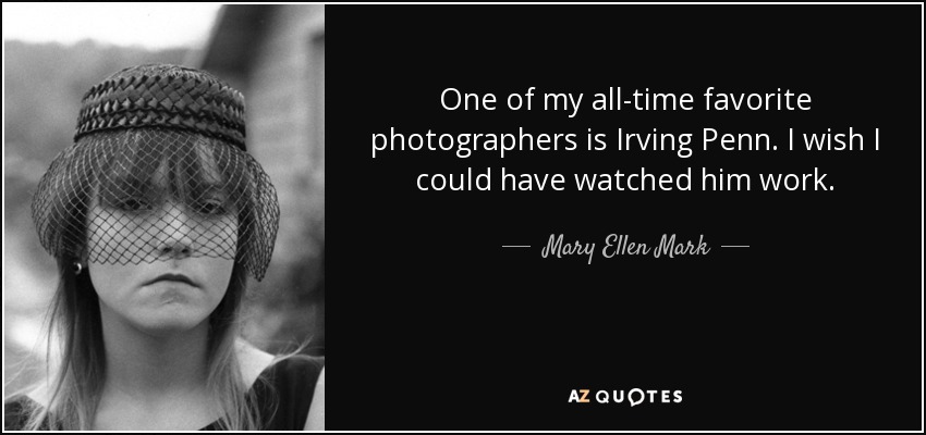 One of my all-time favorite photographers is Irving Penn. I wish I could have watched him work. - Mary Ellen Mark